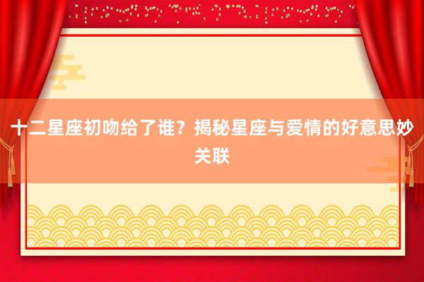 十二星座初吻给了谁？揭秘星座与爱情的好意思妙关联