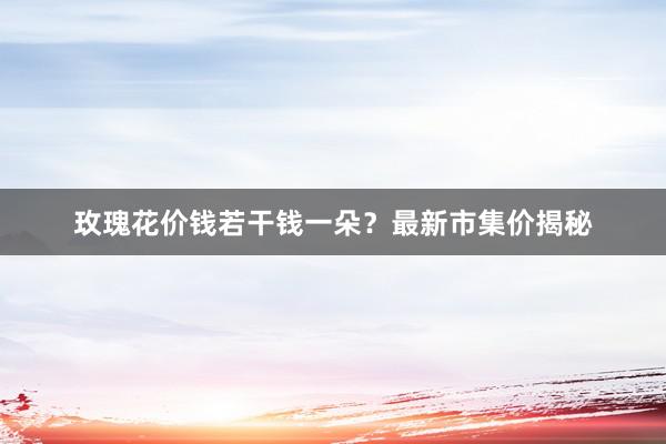 玫瑰花价钱若干钱一朵？最新市集价揭秘