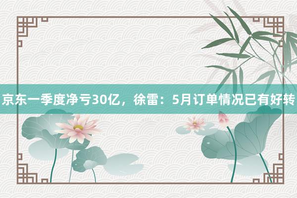 京东一季度净亏30亿，徐雷：5月订单情况已有好转