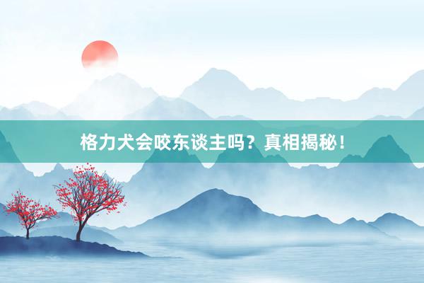 格力犬会咬东谈主吗？真相揭秘！